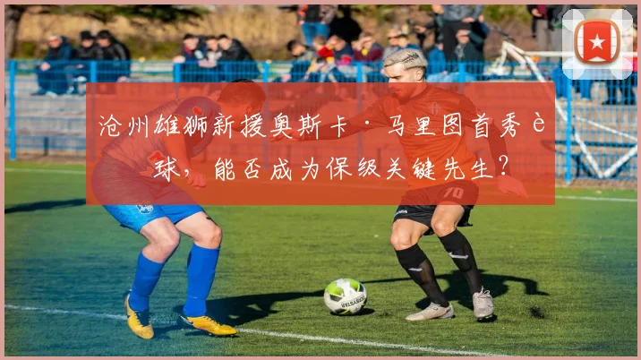 沧州雄狮新援奥斯卡·马里图首秀进球，能否成为保级关键先生？