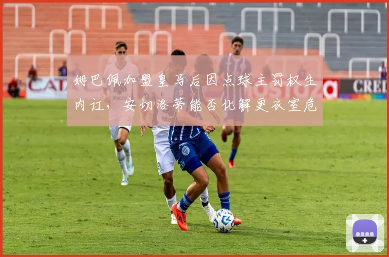 姆巴佩加盟皇马后因点球主罚权生内讧，安切洛蒂能否化解更衣室危机？