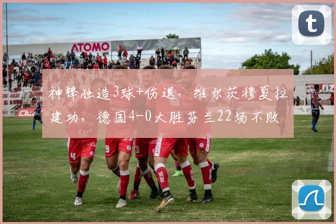 神锋独造3球+伤退，维尔茨穆夏拉建功，德国4-0大胜芬兰22场不败